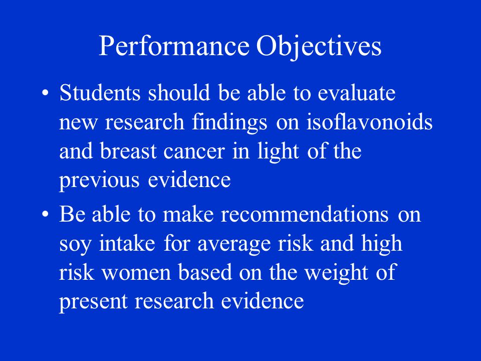 Performance Objectives Students should be able to evaluate new research findings on isoflavonoids and breast cancer in light of the previous evidence Be able to make recommendations on soy intake for average risk and high risk women based on the weight of present research evidence