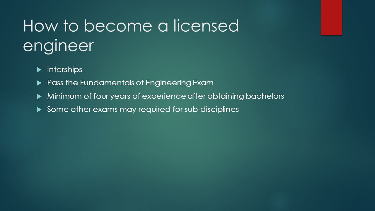 How to become a licensed engineer  Interships  Pass the Fundamentals of Engineering Exam  Minimum of four years of experience after obtaining bachelors  Some other exams may required for sub-disciplines