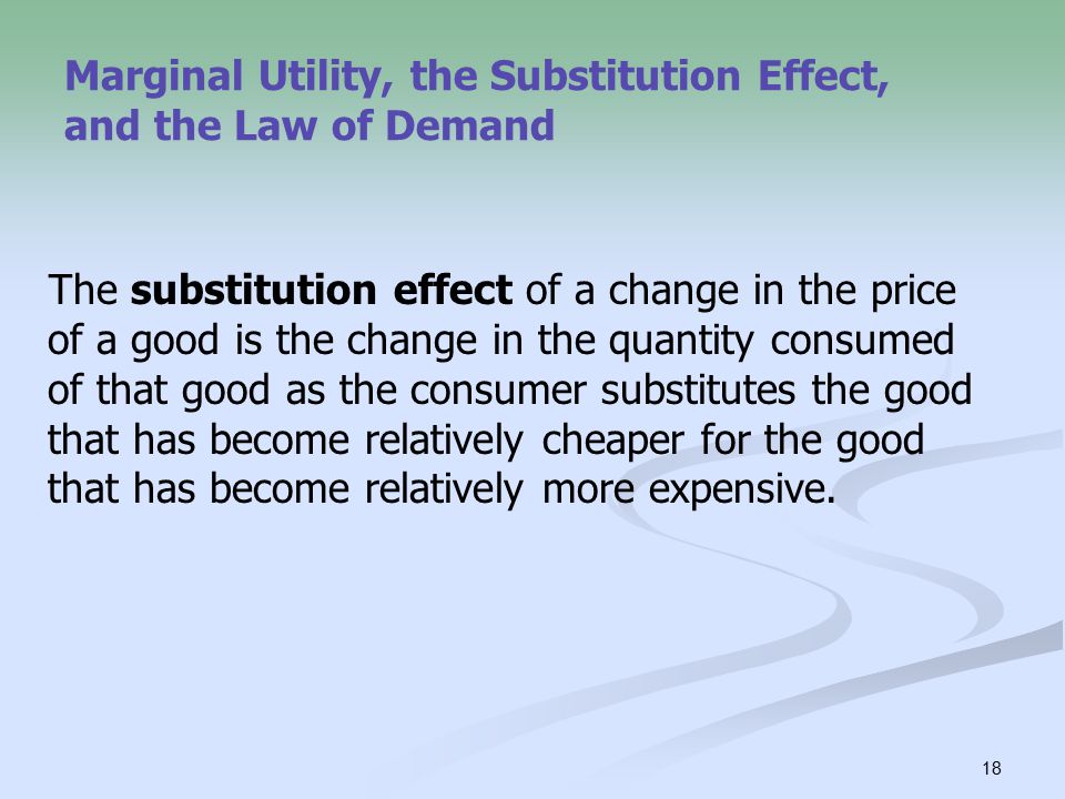 18 Marginal Utility, the Substitution Effect, and the Law of Demand The substitution effect of a change in the price of a good is the change in the quantity consumed of that good as the consumer substitutes the good that has become relatively cheaper for the good that has become relatively more expensive.