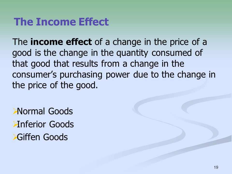 19 The Income Effect The income effect of a change in the price of a good is the change in the quantity consumed of that good that results from a change in the consumer’s purchasing power due to the change in the price of the good.