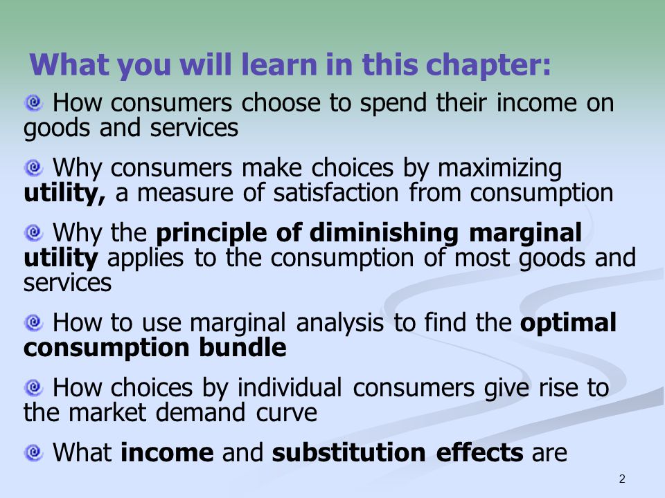 2 What you will learn in this chapter: How consumers choose to spend their income on goods and services Why consumers make choices by maximizing utility, a measure of satisfaction from consumption Why the principle of diminishing marginal utility applies to the consumption of most goods and services How to use marginal analysis to find the optimal consumption bundle How choices by individual consumers give rise to the market demand curve What income and substitution effects are