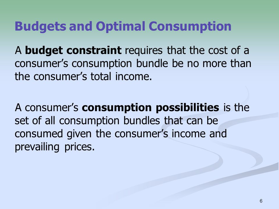 6 Budgets and Optimal Consumption A budget constraint requires that the cost of a consumer’s consumption bundle be no more than the consumer’s total income.
