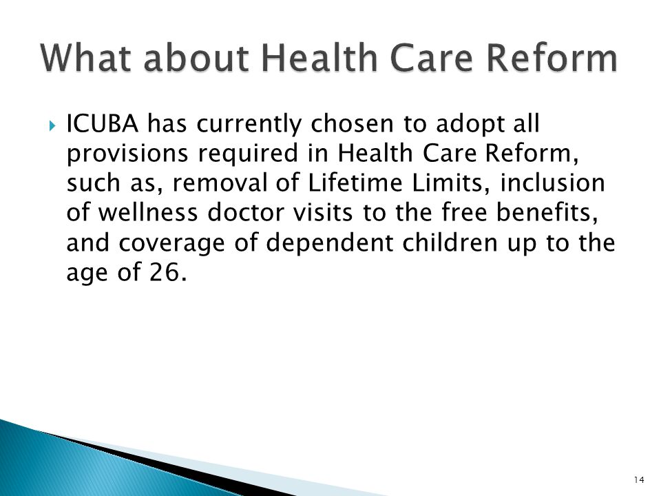  ICUBA has currently chosen to adopt all provisions required in Health Care Reform, such as, removal of Lifetime Limits, inclusion of wellness doctor visits to the free benefits, and coverage of dependent children up to the age of 26.