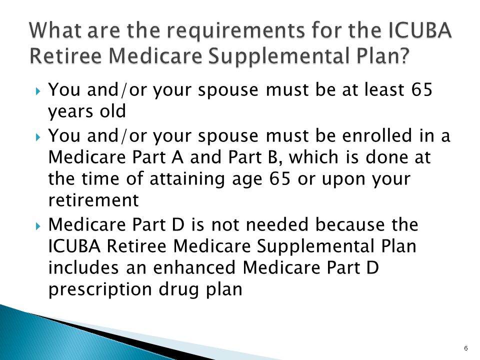  You and/or your spouse must be at least 65 years old  You and/or your spouse must be enrolled in a Medicare Part A and Part B, which is done at the time of attaining age 65 or upon your retirement  Medicare Part D is not needed because the ICUBA Retiree Medicare Supplemental Plan includes an enhanced Medicare Part D prescription drug plan 6