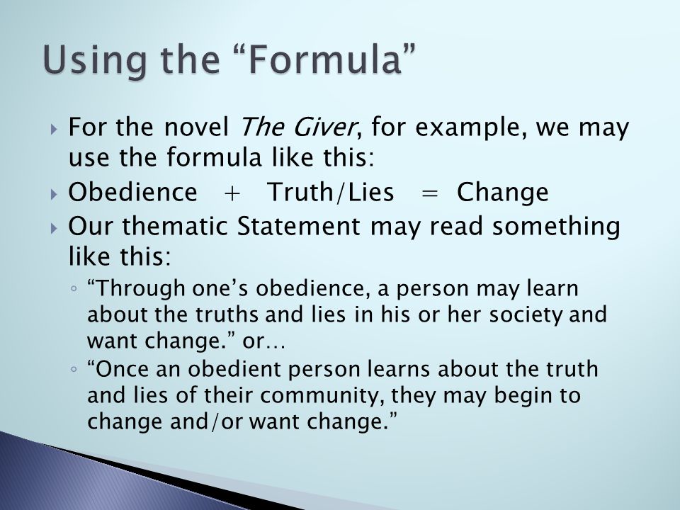  For the novel The Giver, for example, we may use the formula like this:  Obedience + Truth/Lies = Change  Our thematic Statement may read something like this: ◦ Through one’s obedience, a person may learn about the truths and lies in his or her society and want change. or… ◦ Once an obedient person learns about the truth and lies of their community, they may begin to change and/or want change.