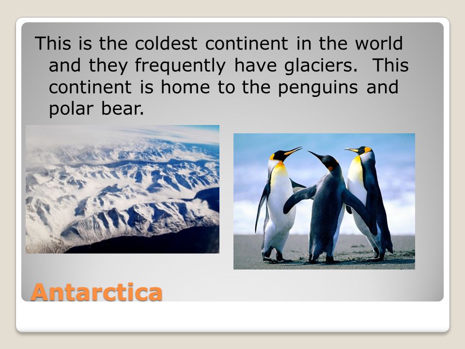 Antarctica This is the coldest continent in the world and they frequently have glaciers.
