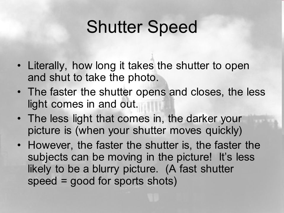 Shutter Speed Literally, how long it takes the shutter to open and shut to take the photo.