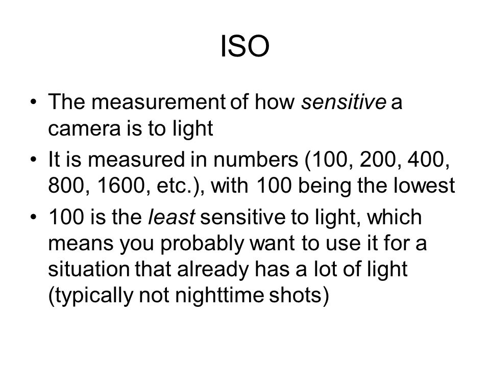 ISO The measurement of how sensitive a camera is to light It is measured in numbers (100, 200, 400, 800, 1600, etc.), with 100 being the lowest 100 is the least sensitive to light, which means you probably want to use it for a situation that already has a lot of light (typically not nighttime shots)