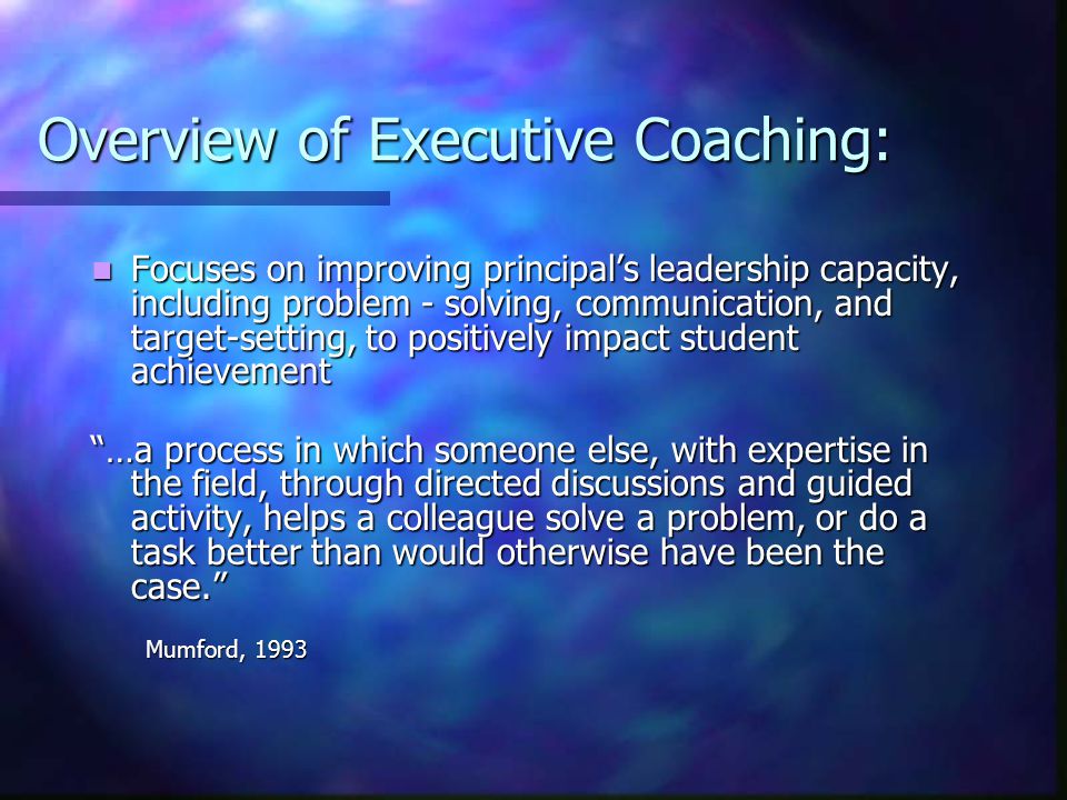 Overview of Executive Coaching: Focuses on improving principal’s leadership capacity, including problem - solving, communication, and target-setting, to positively impact student achievement Focuses on improving principal’s leadership capacity, including problem - solving, communication, and target-setting, to positively impact student achievement …a process in which someone else, with expertise in the field, through directed discussions and guided activity, helps a colleague solve a problem, or do a task better than would otherwise have been the case. Mumford, 1993