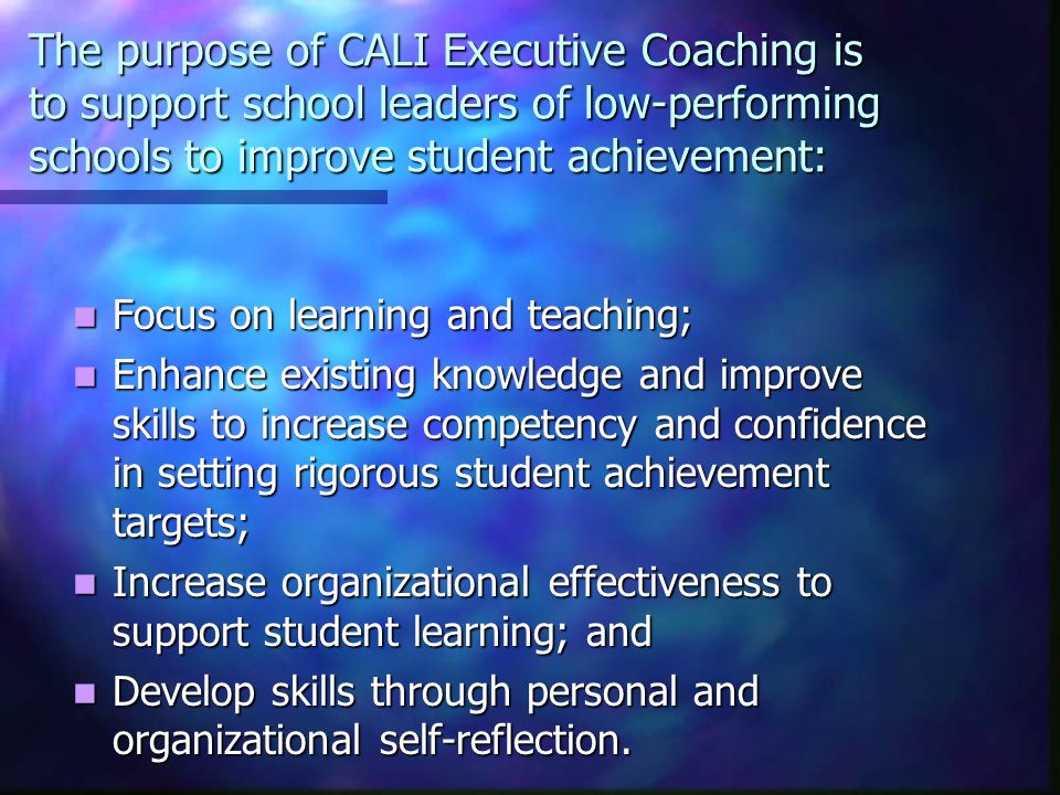 The purpose of CALI Executive Coaching is to support school leaders of low-performing schools to improve student achievement: Focus on learning and teaching; Focus on learning and teaching; Enhance existing knowledge and improve skills to increase competency and confidence in setting rigorous student achievement targets; Enhance existing knowledge and improve skills to increase competency and confidence in setting rigorous student achievement targets; Increase organizational effectiveness to support student learning; and Increase organizational effectiveness to support student learning; and Develop skills through personal and organizational self-reflection.