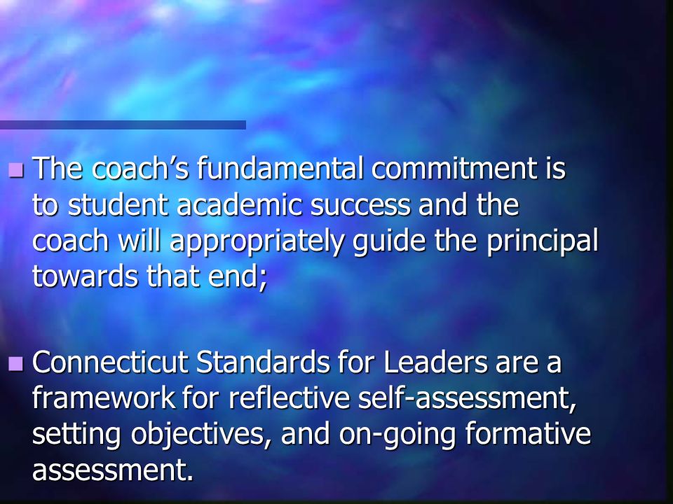 The coach’s fundamental commitment is to student academic success and the coach will appropriately guide the principal towards that end; The coach’s fundamental commitment is to student academic success and the coach will appropriately guide the principal towards that end; Connecticut Standards for Leaders are a framework for reflective self-assessment, setting objectives, and on-going formative assessment.