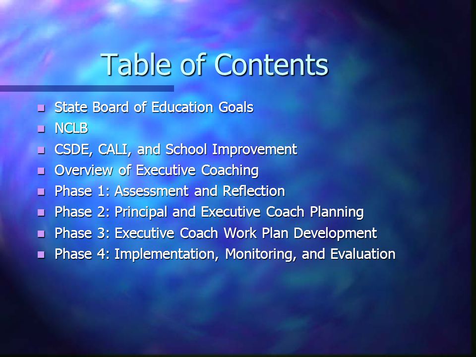 Table of Contents State Board of Education Goals State Board of Education Goals NCLB NCLB CSDE, CALI, and School Improvement CSDE, CALI, and School Improvement Overview of Executive Coaching Overview of Executive Coaching Phase 1: Assessment and Reflection Phase 1: Assessment and Reflection Phase 2: Principal and Executive Coach Planning Phase 2: Principal and Executive Coach Planning Phase 3: Executive Coach Work Plan Development Phase 3: Executive Coach Work Plan Development Phase 4: Implementation, Monitoring, and Evaluation Phase 4: Implementation, Monitoring, and Evaluation