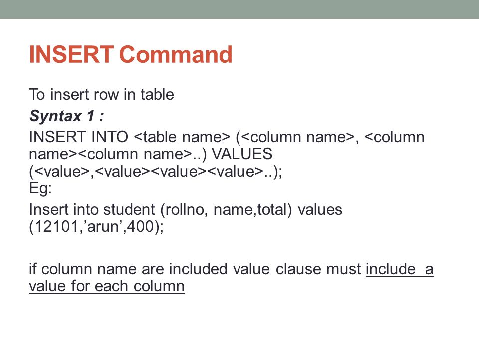 INSERT Command To insert row in table Syntax 1 : INSERT INTO (,..) VALUES (,..); Eg: Insert into student (rollno, name,total) values (12101,’arun’,400); if column name are included value clause must include a value for each column