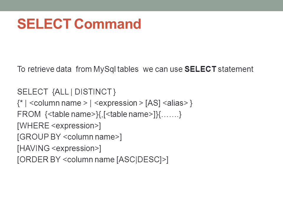 SELECT Command To retrieve data from MySql tables we can use SELECT statement SELECT {ALL | DISTINCT } {* | | [AS] } FROM { }{,[ ]}{…….} [WHERE ] [GROUP BY ] [HAVING ] [ORDER BY ]
