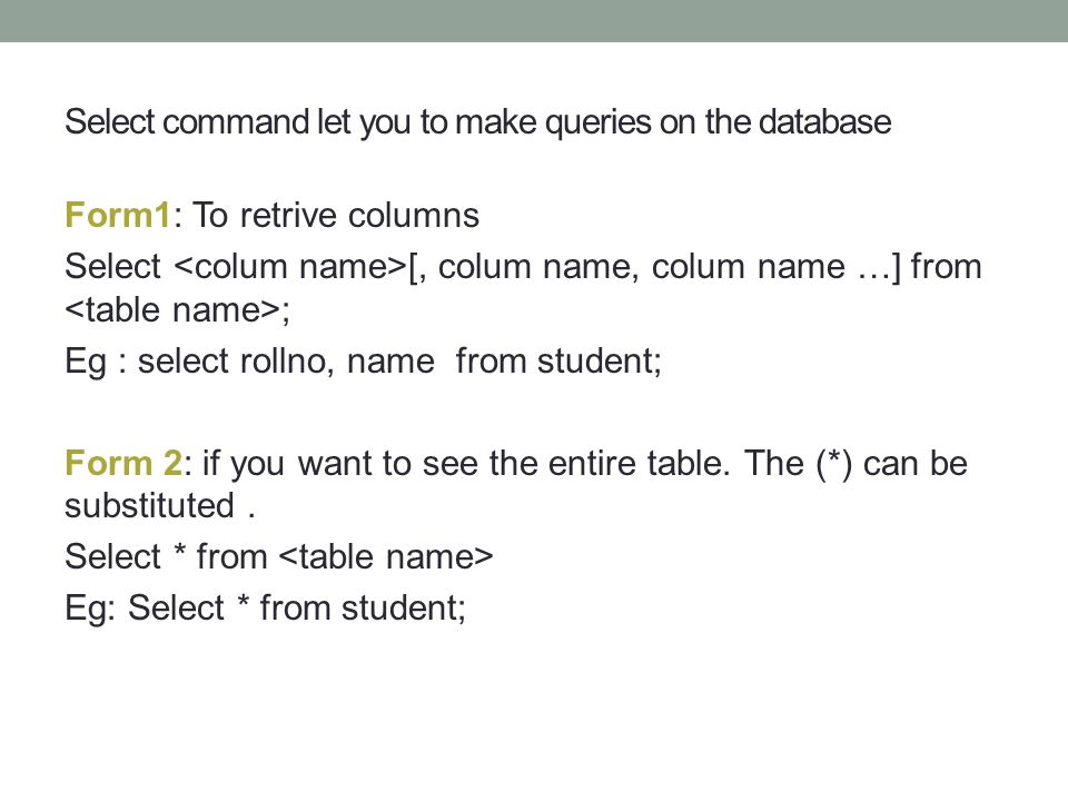 Select command let you to make queries on the database Form1: To retrive columns Select [, colum name, colum name …] from ; Eg : select rollno, name from student; Form 2: if you want to see the entire table.