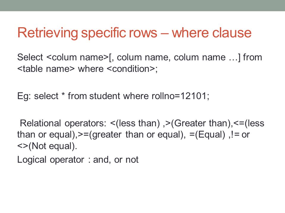 Retrieving specific rows – where clause Select [, colum name, colum name …] from where ; Eg: select * from student where rollno=12101; Relational operators: (Greater than), =(greater than or equal), =(Equal),!= or <>(Not equal).