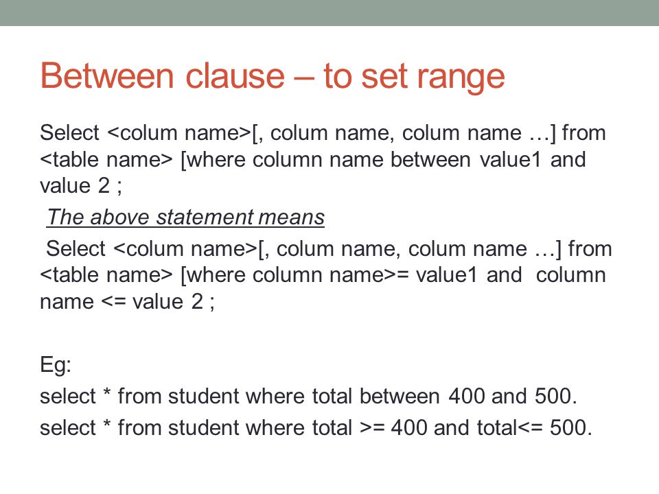 Between clause – to set range Select [, colum name, colum name …] from [where column name between value1 and value 2 ; The above statement means Select [, colum name, colum name …] from [where column name>= value1 and column name <= value 2 ; Eg: select * from student where total between 400 and 500.