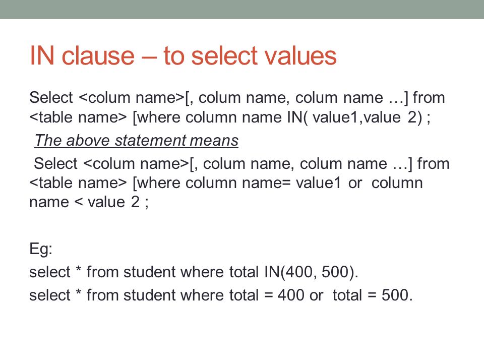 IN clause – to select values Select [, colum name, colum name …] from [where column name IN( value1,value 2) ; The above statement means Select [, colum name, colum name …] from [where column name= value1 or column name < value 2 ; Eg: select * from student where total IN(400, 500).