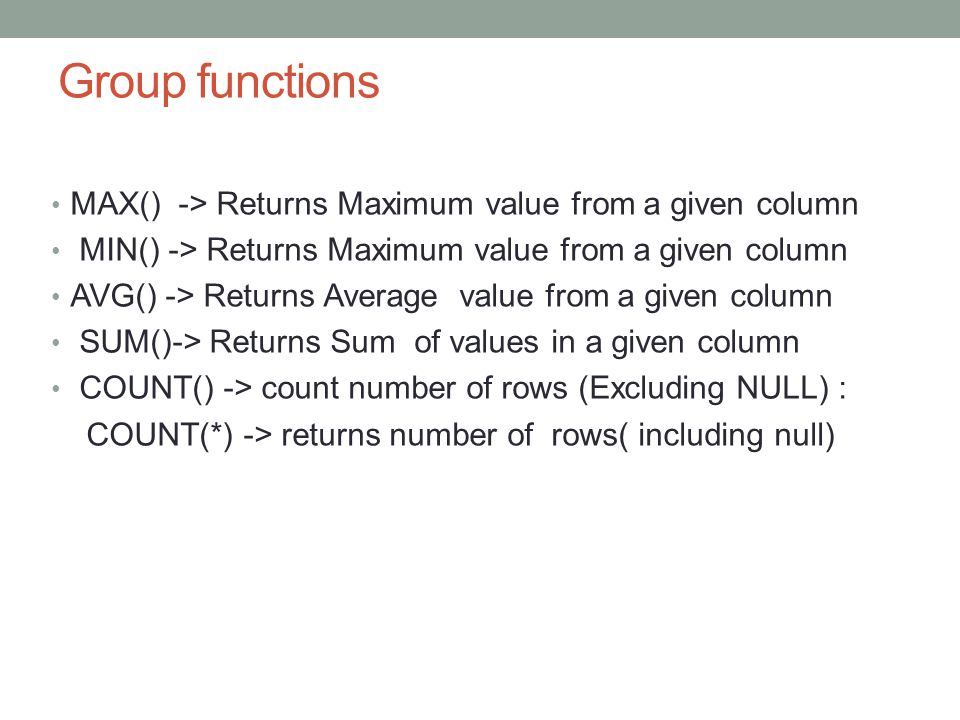Group functions MAX() -> Returns Maximum value from a given column MIN() -> Returns Maximum value from a given column AVG() -> Returns Average value from a given column SUM()-> Returns Sum of values in a given column COUNT() -> count number of rows (Excluding NULL) : COUNT(*) -> returns number of rows( including null)