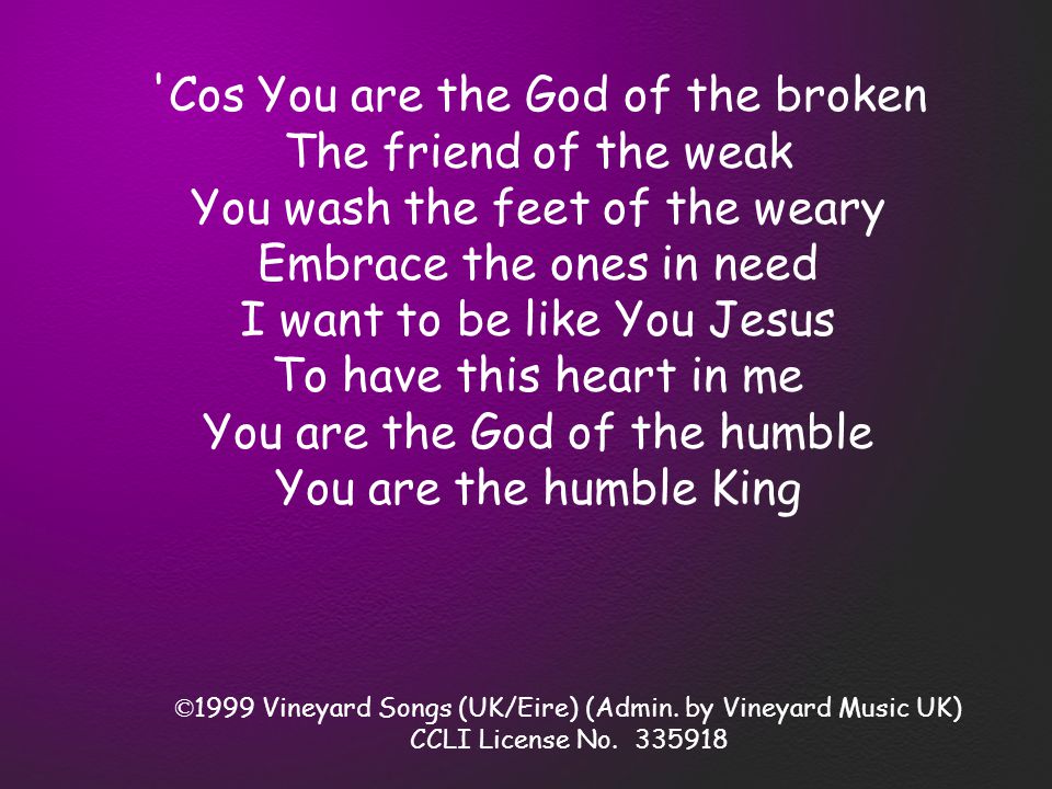 Cos You are the God of the broken The friend of the weak You wash the feet of the weary Embrace the ones in need I want to be like You Jesus To have this heart in me You are the God of the humble You are the humble King © 1999 Vineyard Songs (UK/Eire) (Admin.