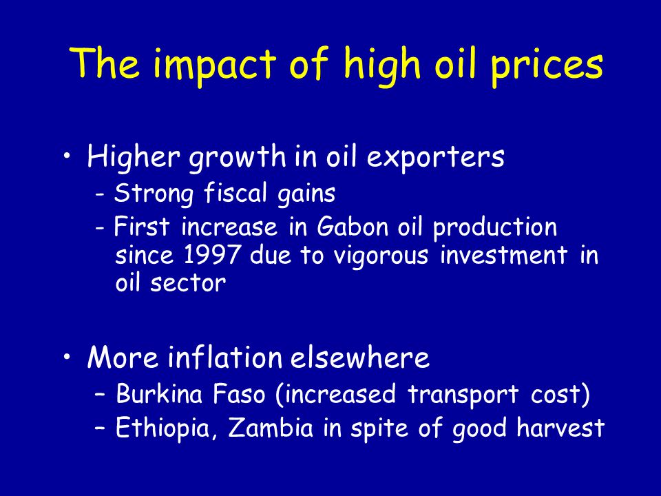 The impact of high oil prices Higher growth in oil exporters - Strong fiscal gains - First increase in Gabon oil production since 1997 due to vigorous investment in oil sector More inflation elsewhere –Burkina Faso (increased transport cost) –Ethiopia, Zambia in spite of good harvest