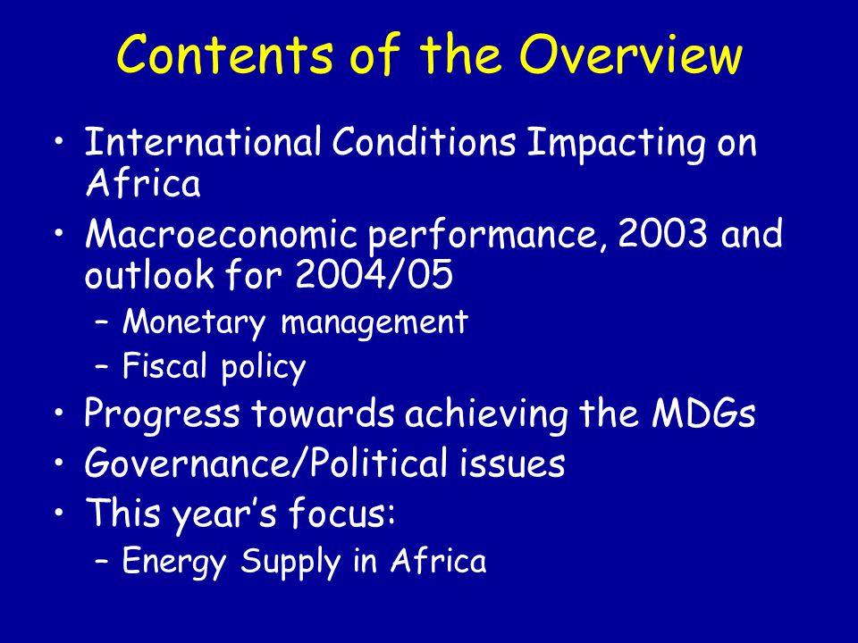 Contents of the Overview International Conditions Impacting on Africa Macroeconomic performance, 2003 and outlook for 2004/05 –Monetary management –Fiscal policy Progress towards achieving the MDGs Governance/Political issues This year’s focus: –Energy Supply in Africa