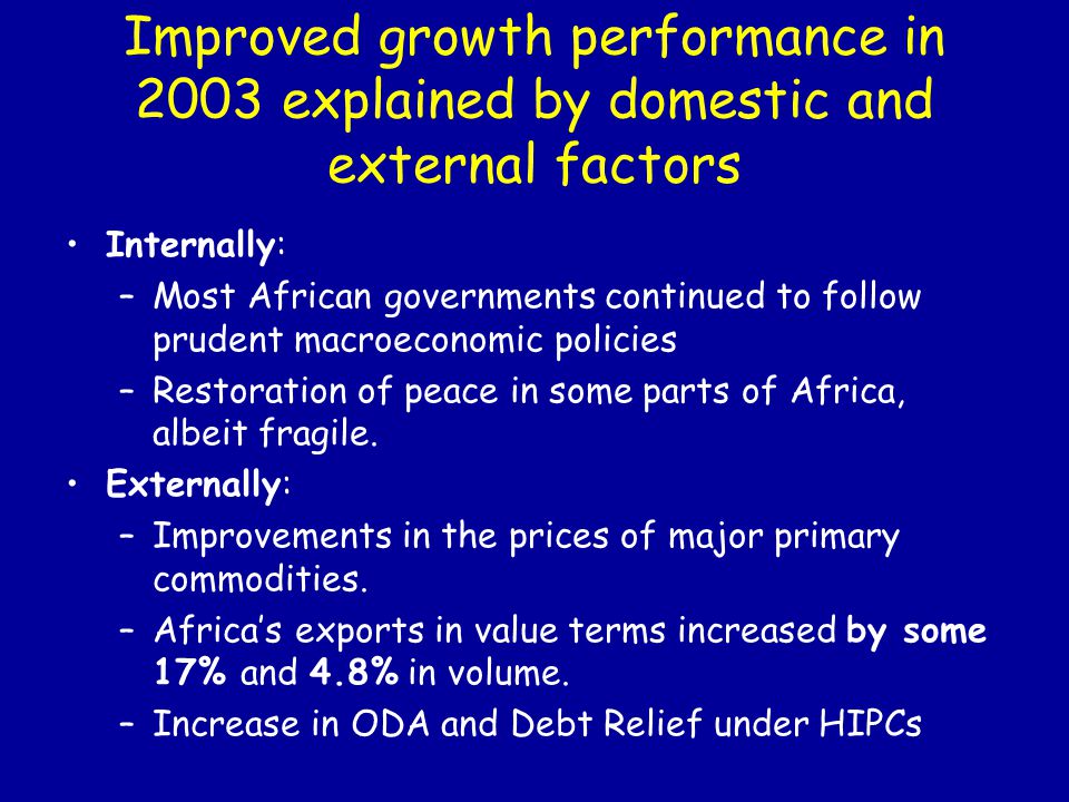 Improved growth performance in 2003 explained by domestic and external factors Internally: –Most African governments continued to follow prudent macroeconomic policies –Restoration of peace in some parts of Africa, albeit fragile.
