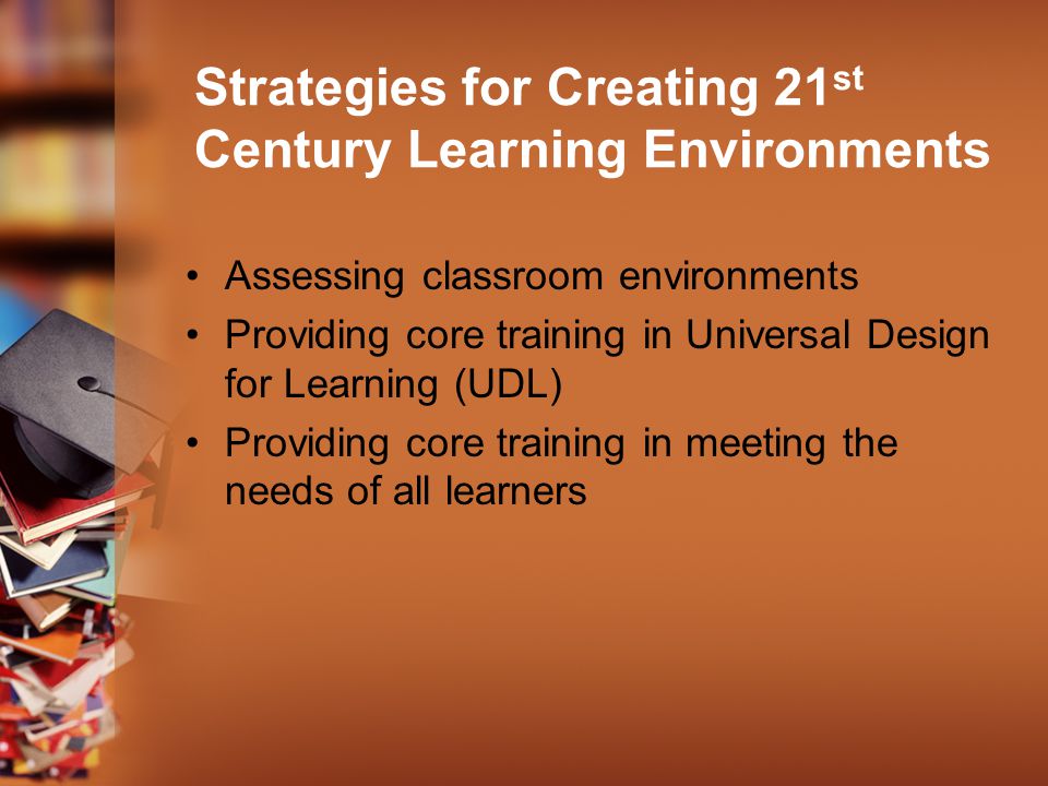 Strategies for Creating 21 st Century Learning Environments Assessing classroom environments Providing core training in Universal Design for Learning (UDL) Providing core training in meeting the needs of all learners