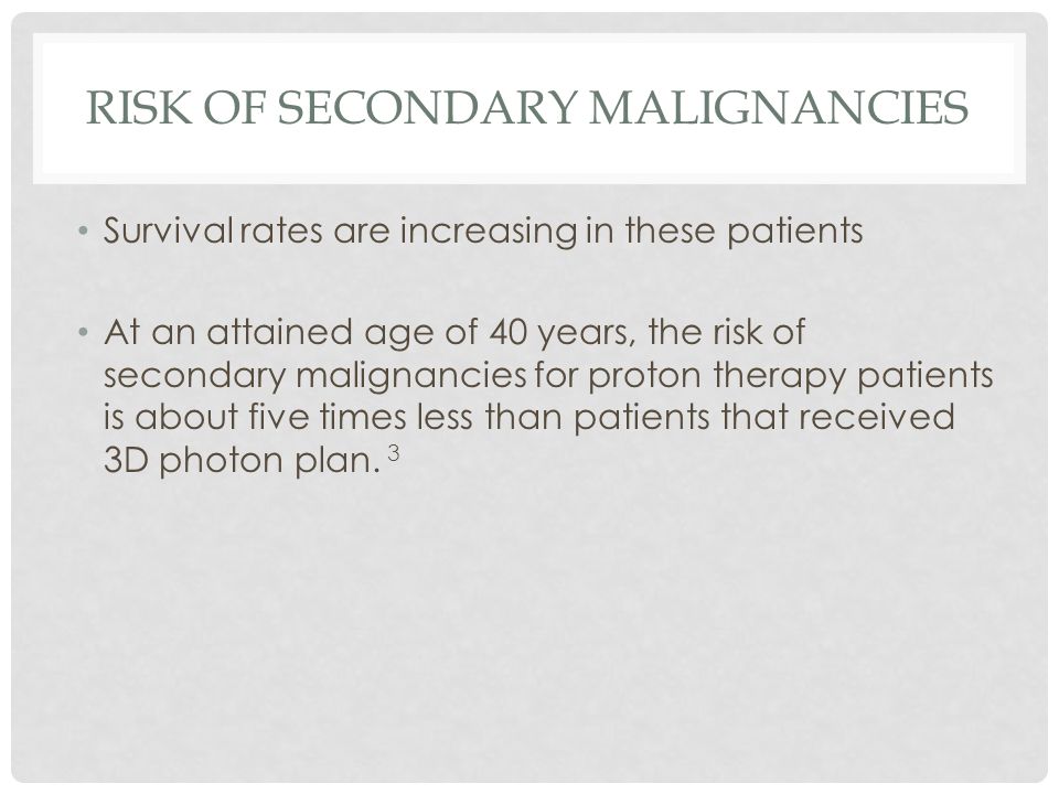 RISK OF SECONDARY MALIGNANCIES Survival rates are increasing in these patients At an attained age of 40 years, the risk of secondary malignancies for proton therapy patients is about five times less than patients that received 3D photon plan.