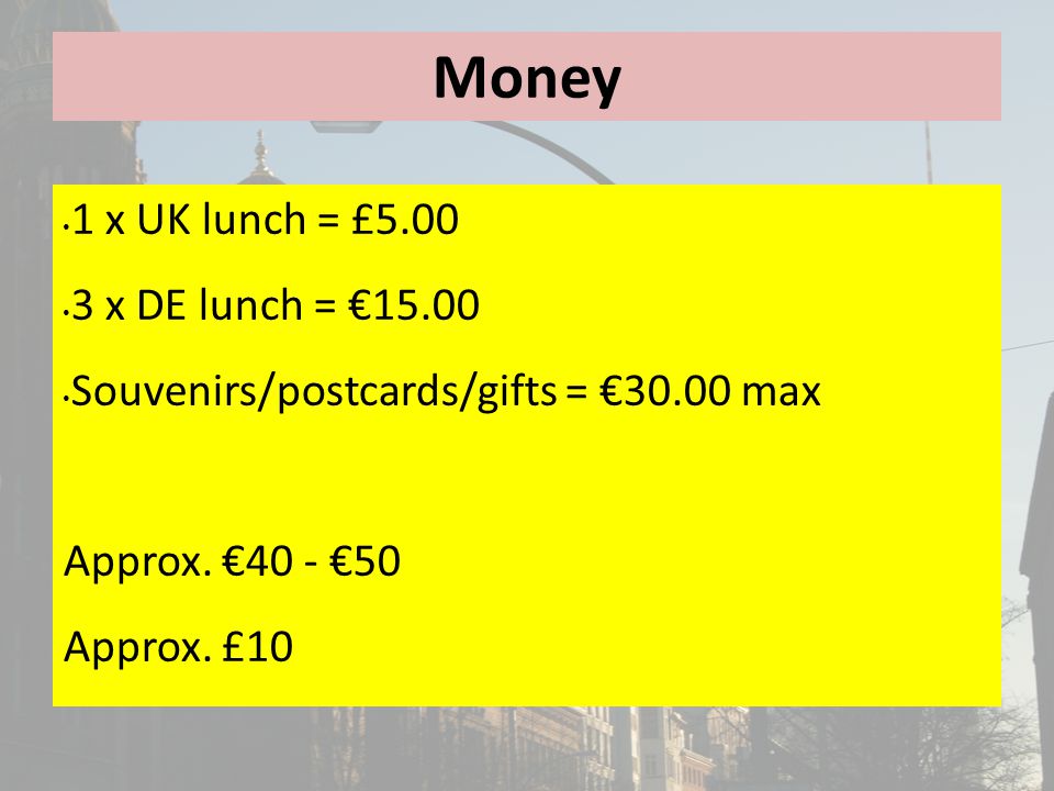 Money 1 x UK lunch = £ x DE lunch = €15.00 Souvenirs/postcards/gifts = €30.00 max Approx.