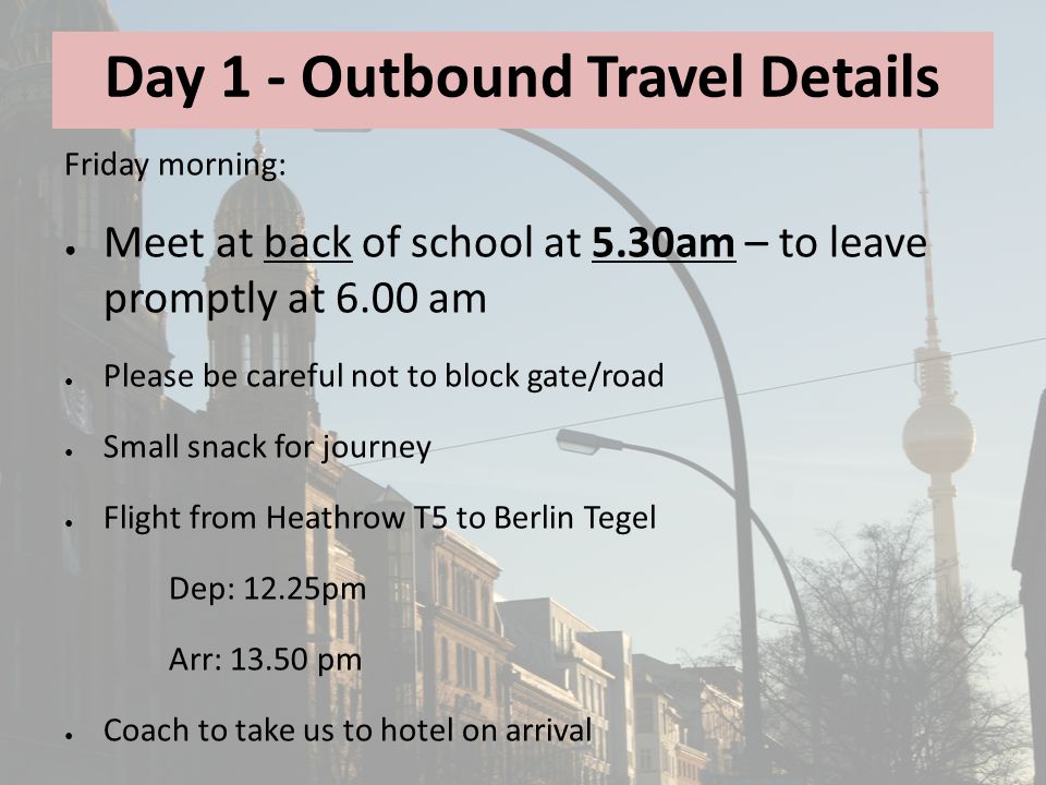 Day 1 - Outbound Travel Details Friday morning: ● Meet at back of school at 5.30am – to leave promptly at 6.00 am ● Please be careful not to block gate/road ● Small snack for journey ● Flight from Heathrow T5 to Berlin Tegel Dep: 12.25pm Arr: pm ● Coach to take us to hotel on arrival