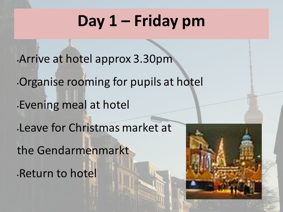 Day 1 – Friday pm Arrive at hotel approx 3.30pm Organise rooming for pupils at hotel Evening meal at hotel Leave for Christmas market at the Gendarmenmarkt Return to hotel
