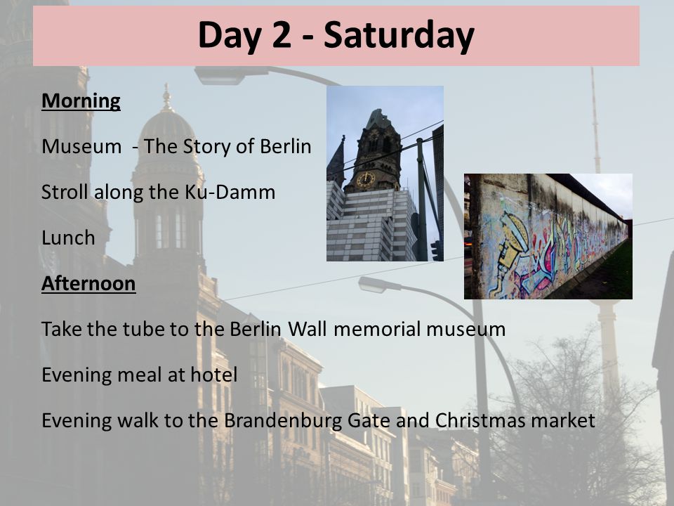 Day 2 - Saturday Morning Museum - The Story of Berlin Stroll along the Ku-Damm Lunch Afternoon Take the tube to the Berlin Wall memorial museum Evening meal at hotel Evening walk to the Brandenburg Gate and Christmas market