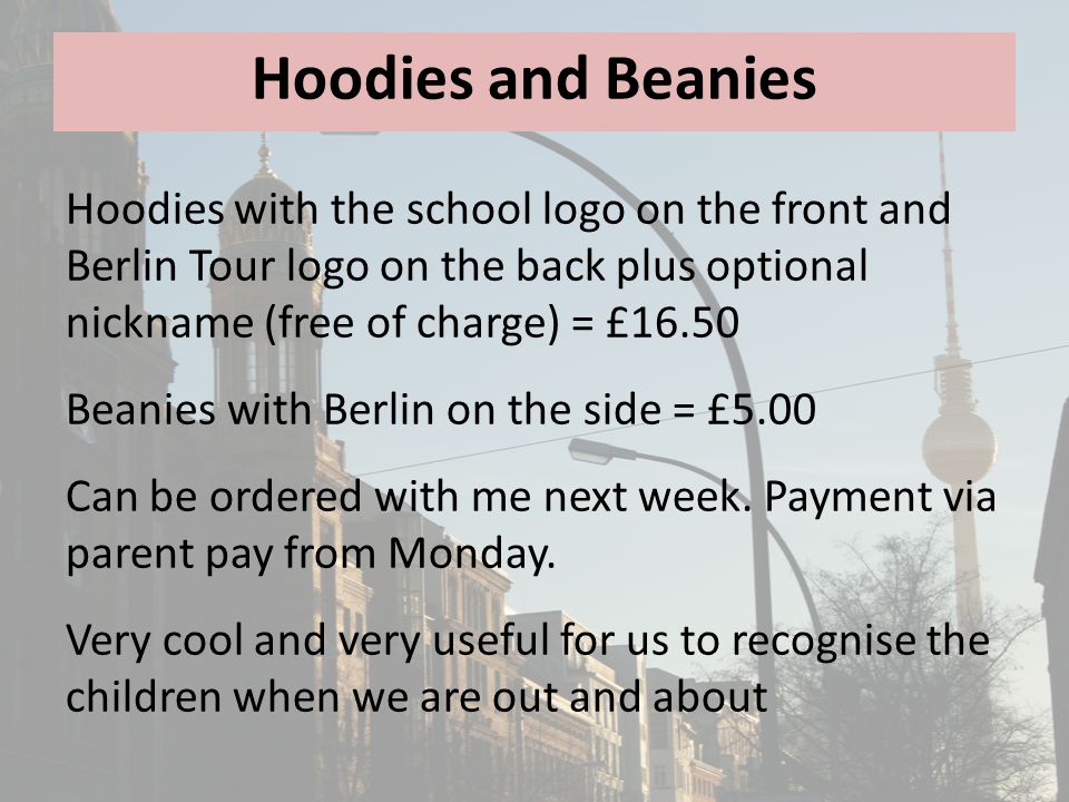 Hoodies and Beanies Hoodies with the school logo on the front and Berlin Tour logo on the back plus optional nickname (free of charge) = £16.50 Beanies with Berlin on the side = £5.00 Can be ordered with me next week.