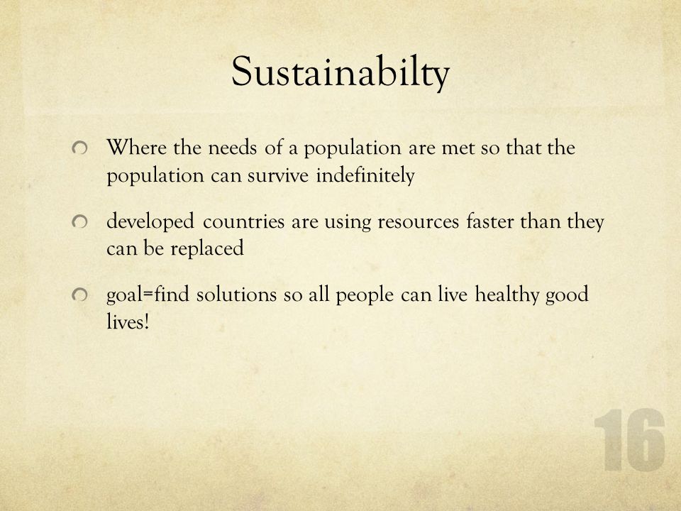 Sustainabilty Where the needs of a population are met so that the population can survive indefinitely developed countries are using resources faster than they can be replaced goal=find solutions so all people can live healthy good lives.