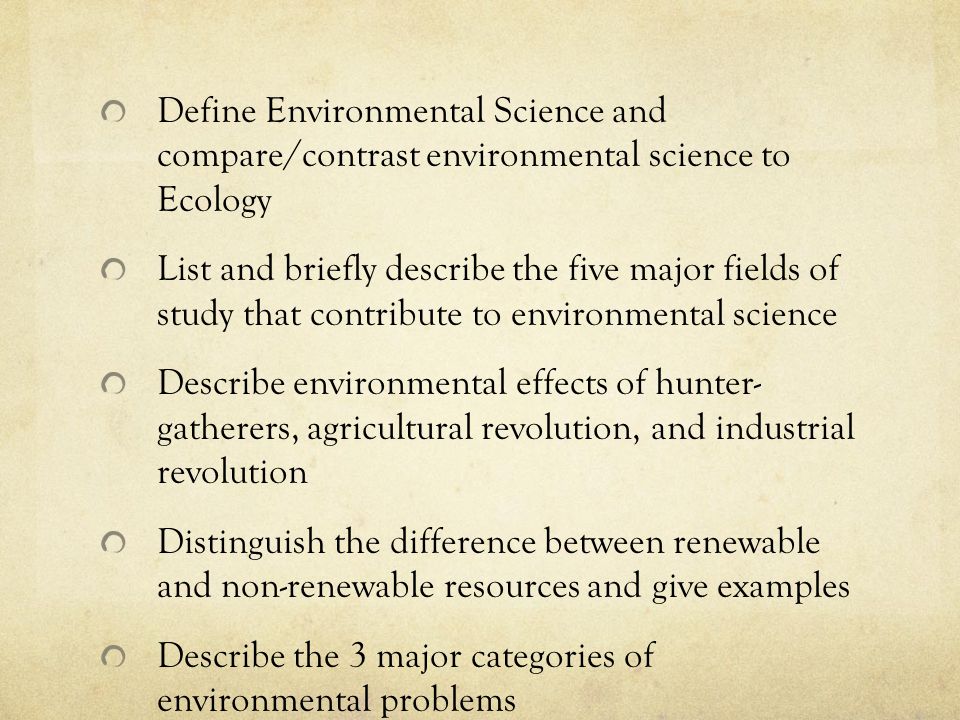 Define Environmental Science and compare/contrast environmental science to Ecology List and briefly describe the five major fields of study that contribute to environmental science Describe environmental effects of hunter- gatherers, agricultural revolution, and industrial revolution Distinguish the difference between renewable and non-renewable resources and give examples Describe the 3 major categories of environmental problems