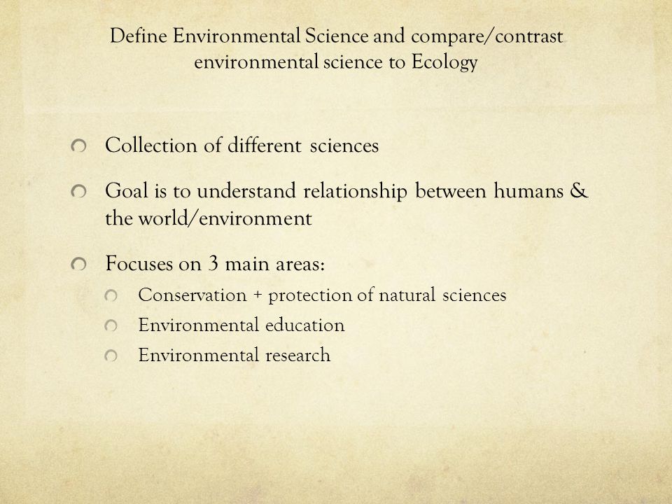 Define Environmental Science and compare/contrast environmental science to Ecology Collection of different sciences Goal is to understand relationship between humans & the world/environment Focuses on 3 main areas: Conservation + protection of natural sciences Environmental education Environmental research