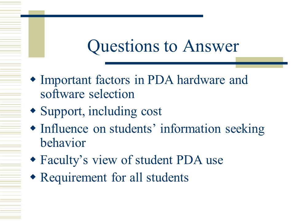 Questions to Answer  Important factors in PDA hardware and software selection  Support, including cost  Influence on students’ information seeking behavior  Faculty’s view of student PDA use  Requirement for all students