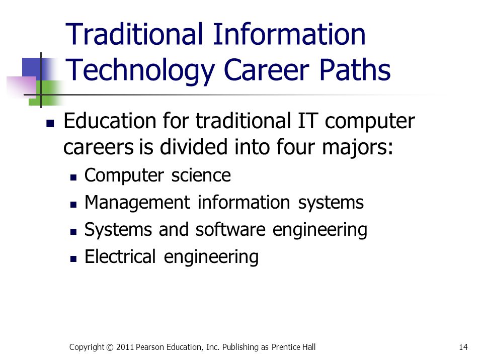 Traditional Information Technology Career Paths Education for traditional IT computer careers is divided into four majors: Computer science Management information systems Systems and software engineering Electrical engineering Copyright © 2011 Pearson Education, Inc.