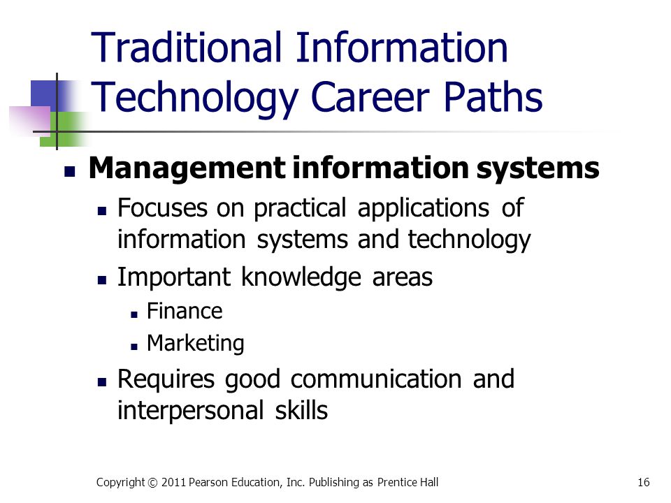 Traditional Information Technology Career Paths Management information systems Focuses on practical applications of information systems and technology Important knowledge areas Finance Marketing Requires good communication and interpersonal skills Copyright © 2011 Pearson Education, Inc.