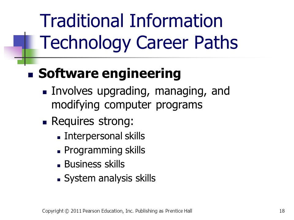 Traditional Information Technology Career Paths Software engineering Involves upgrading, managing, and modifying computer programs Requires strong: Interpersonal skills Programming skills Business skills System analysis skills Copyright © 2011 Pearson Education, Inc.
