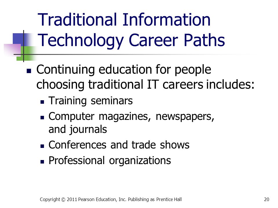 Traditional Information Technology Career Paths Continuing education for people choosing traditional IT careers includes: Training seminars Computer magazines, newspapers, and journals Conferences and trade shows Professional organizations Copyright © 2011 Pearson Education, Inc.
