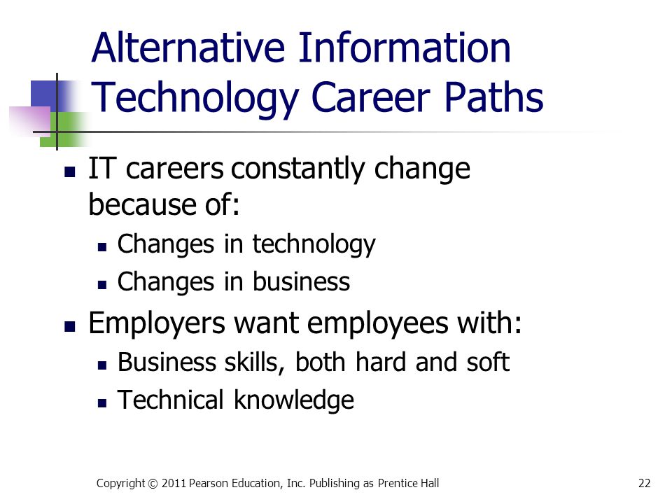 Alternative Information Technology Career Paths IT careers constantly change because of: Changes in technology Changes in business Employers want employees with: Business skills, both hard and soft Technical knowledge Copyright © 2011 Pearson Education, Inc.