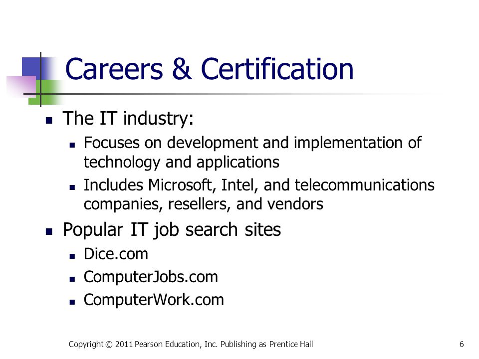 Careers & Certification The IT industry: Focuses on development and implementation of technology and applications Includes Microsoft, Intel, and telecommunications companies, resellers, and vendors Popular IT job search sites Dice.com ComputerJobs.com ComputerWork.com Copyright © 2011 Pearson Education, Inc.