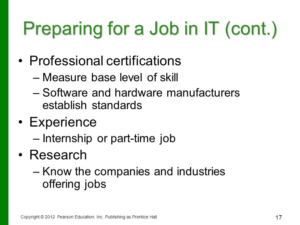 17 Preparing for a Job in IT (cont.) Professional certifications – –Measure base level of skill – –Software and hardware manufacturers establish standards Experience – –Internship or part-time job Research – –Know the companies and industries offering jobs Copyright © 2012 Pearson Education, Inc.
