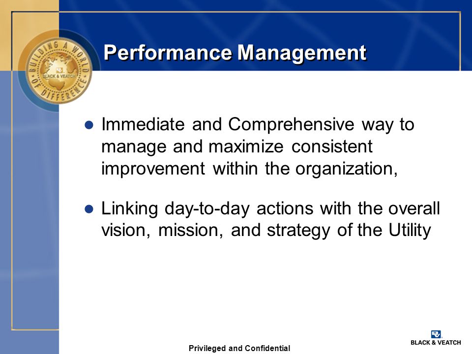 Privileged and Confidential Performance Management l Immediate and Comprehensive way to manage and maximize consistent improvement within the organization, l Linking day-to-day actions with the overall vision, mission, and strategy of the Utility