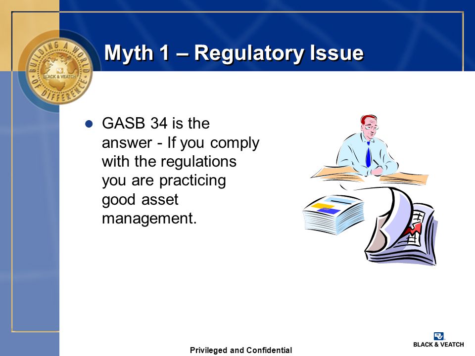 Privileged and Confidential Myth 1 – Regulatory Issue l GASB 34 is the answer - If you comply with the regulations you are practicing good asset management.