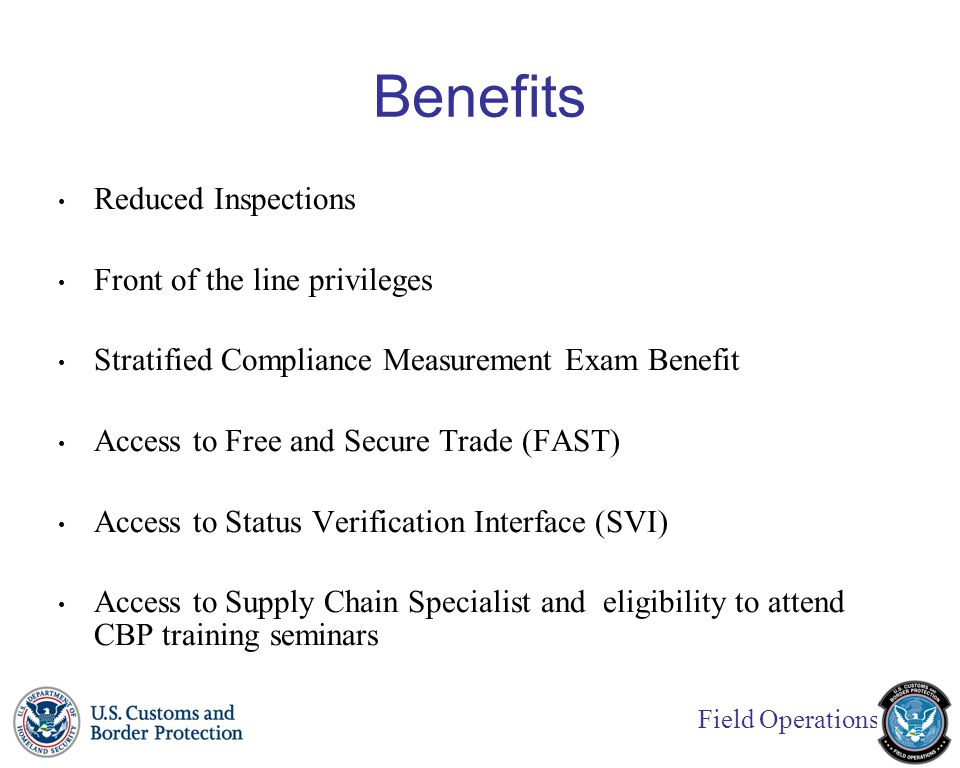 Field Operations Benefits Reduced Inspections Front of the line privileges Stratified Compliance Measurement Exam Benefit Access to Free and Secure Trade (FAST) Access to Status Verification Interface (SVI) Access to Supply Chain Specialist and eligibility to attend CBP training seminars