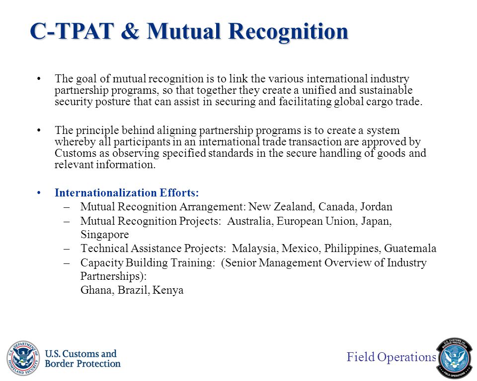 Field Operations The goal of mutual recognition is to link the various international industry partnership programs, so that together they create a unified and sustainable security posture that can assist in securing and facilitating global cargo trade.