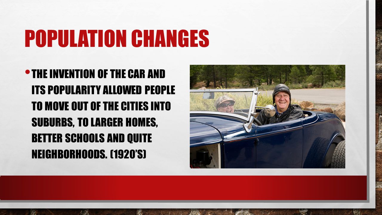POPULATION CHANGES THE INVENTION OF THE CAR AND ITS POPULARITY ALLOWED PEOPLE TO MOVE OUT OF THE CITIES INTO SUBURBS, TO LARGER HOMES, BETTER SCHOOLS AND QUITE NEIGHBORHOODS.